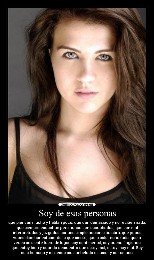 Soy de esas personas - que piensan mucho y hablan poco, que dan demasiado y no reciben nada,
que siempre escuchan pero nunca son escuchadas, que son mal
interpretadas y juzgadas por una simple acción o palabra, que pocas
veces dice honestamente lo que siente, que a sido rechazada, que a
veces se siente fuera de lugar, soy sentimental, soy buena fingiendo
que estoy bien y cuando demuestro que estoy mal, estoy muy mal. Soy
solo humana y mi deseo mas anhelado es amar y ser amada.