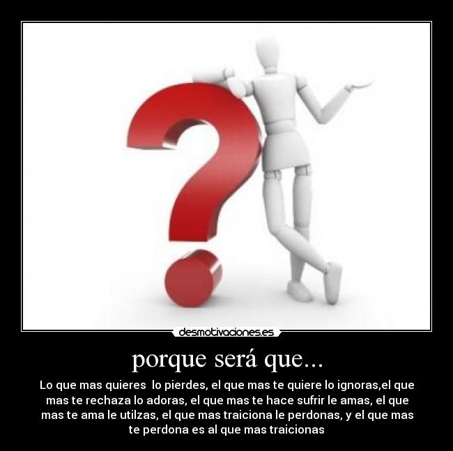 porque será que... - Lo que mas quieres  lo pierdes, el que mas te quiere lo ignoras,el que
mas te rechaza lo adoras, el que mas te hace sufrir le amas, el que
mas te ama le utilzas, el que mas traiciona le perdonas, y el que mas
te perdona es al que mas traicionas