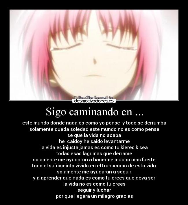 Sigo caminando en ... - este mundo donde nada es como yo pense y todo se derrumba
solamente queda soledad este mundo no es como pense
se que la vida no acaba
he caidoy he saido levantarme
la vida es injusta jamas es como tu kieres k sea
todas esas lagrimas que derrame
solamente me ayudaron a hacerme mucho mas fuerte
todo el sufrimeinto vivido en el transcurso de esta vida
solamente me ayudaran a seguir
y a aprender que nada es como tu crees que deva ser
la vida no es como tu crees
seguir y luchar
por que llegara un milagro gracias
