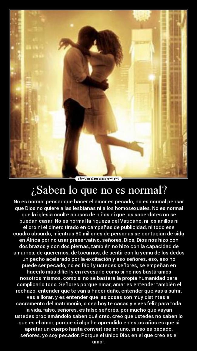 ¿Saben lo que no es normal? - No es normal pensar que hacer el amor es pecado, no es normal pensar
que Dios no quiere a las lesbianas ni a los homosexuales. No es normal
que la iglesia oculte abusos de niños ni que los sacerdotes no se
puedan casar. No es normal la riqueza del Vaticano, ni los anillos ni
el oro ni el dinero tirado en campañas de publicidad, ni todo ese
cuadro absurdo, mientras 30 millones de personas se contagian de sida
en África por no usar preservativo, señores, Dios, Dios nos hizo con
dos brazos y con dos piernas, también no hizo con la capacidad de
amarnos, de querernos, de tocarnos, de sentir con la yema de los dedos
un pecho acelerado por la excitación y eso señores, eso, eso no
puede ser pecado, no es fácil y ustedes señores, se empeñan en
hacerlo más difícil y en revesarlo como si no nos bastáramos
nosotros mismos, como si no se bastara la propia humanidad para
complicarlo todo. Señores porque amar, amar es entender también el
rechazo, entender que te van a hacer daño, entender que vas a sufrir,
vas a llorar, y es entender que las cosas son muy distintas al
sacramento del matrimonio, o sea hoy te casas y vives feliz para toda
la vida, falso, señores, es falso señores, por mucho que vayan
ustedes proclamándolo saben qué creo, creo que ustedes no saben lo
que es el amor, porque si algo he aprendido en estos años es que si
apretar un cuerpo hasta convertirse en uno, si eso es pecado,
señores, yo soy pecador. Porque el único Dios en el que creo es el
amor.