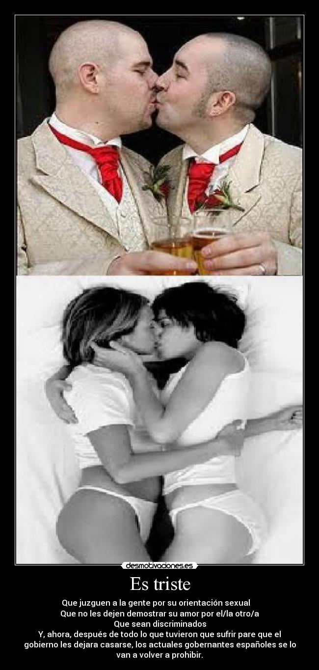 Es triste - Que juzguen a la gente por su orientación sexual
Que no les dejen demostrar su amor por el/la otro/a
Que sean discriminados
Y, ahora, después de todo lo que tuvieron que sufrir pare que el
gobierno les dejara casarse, los actuales gobernantes españoles se lo
van a volver a prohibir.