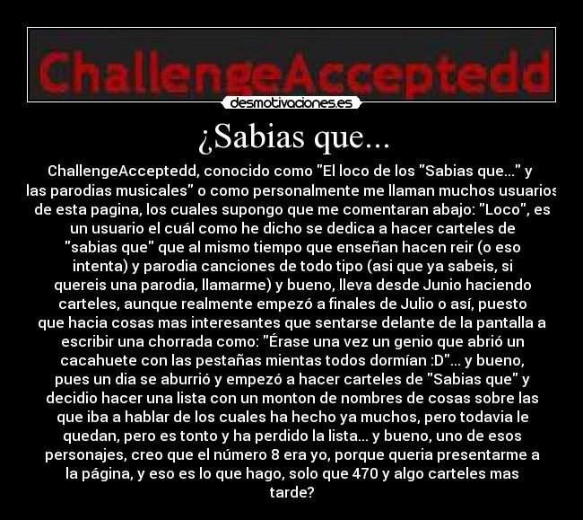 ¿Sabias que... - ChallengeAcceptedd, conocido como El loco de los Sabias que... y
las parodias musicales o como personalmente me llaman muchos usuarios
de esta pagina, los cuales supongo que me comentaran abajo: Loco, es
un usuario el cuál como he dicho se dedica a hacer carteles de
sabias que que al mismo tiempo que enseñan hacen reir (o eso
intenta) y parodia canciones de todo tipo (asi que ya sabeis, si
quereis una parodia, llamarme) y bueno, lleva desde Junio haciendo
carteles, aunque realmente empezó a finales de Julio o así, puesto
que hacia cosas mas interesantes que sentarse delante de la pantalla a
escribir una chorrada como: Érase una vez un genio que abrió un
cacahuete con las pestañas mientas todos dormían :D... y bueno,
pues un dia se aburrió y empezó a hacer carteles de Sabias que y
decidio hacer una lista con un monton de nombres de cosas sobre las
que iba a hablar de los cuales ha hecho ya muchos, pero todavia le
quedan, pero es tonto y ha perdido la lista... y bueno, uno de esos
personajes, creo que el número 8 era yo, porque queria presentarme a
la página, y eso es lo que hago, solo que 470 y algo carteles mas
tarde?
