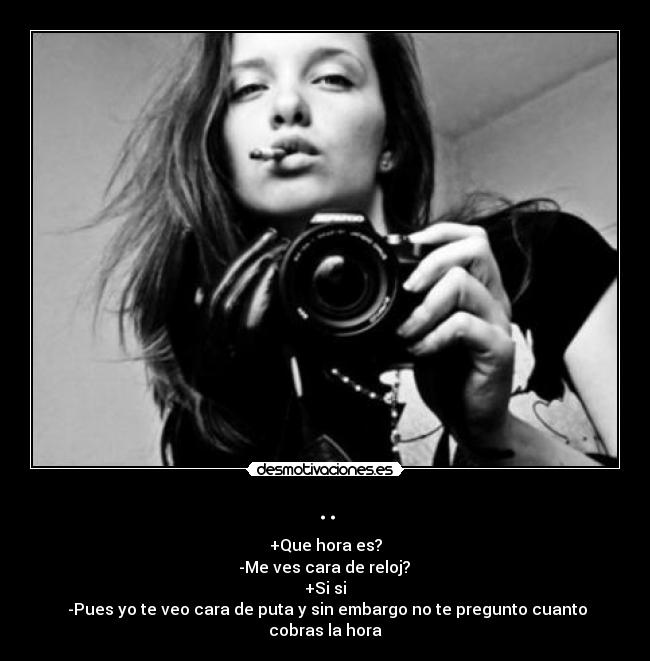 .. - +Que hora es?
-Me ves cara de reloj?
+Si si
-Pues yo te veo cara de puta y sin embargo no te pregunto cuanto cobras la hora