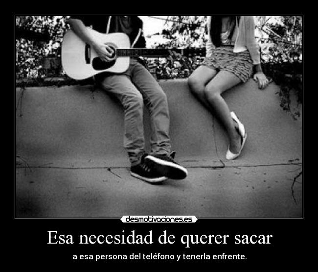 Esa necesidad de querer sacar - a esa persona del teléfono y tenerla enfrente.