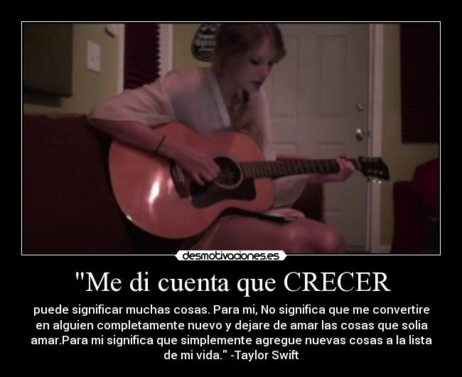 Me di cuenta que CRECER - puede significar muchas cosas. Para mi, No significa que me convertire
en alguien completamente nuevo y dejare de amar las cosas que solia
amar.Para mi significa que simplemente agregue nuevas cosas a la lista
de mi vida. -Taylor Swift