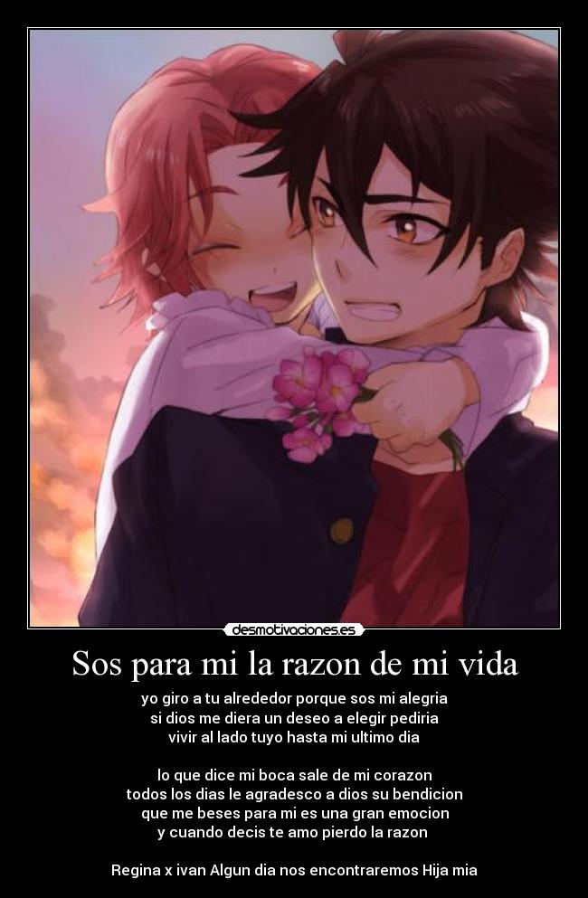 Sos para mi la razon de mi vida - yo giro a tu alrededor porque sos mi alegria
si dios me diera un deseo a elegir pediria
vivir al lado tuyo hasta mi ultimo dia
lo que dice mi boca sale de mi corazon
todos los dias le agradesco a dios su bendicion
que me beses para mi es una gran emocion
y cuando decis te amo pierdo la razon
Regina x ivan Algun dia nos encontraremos Hija mia