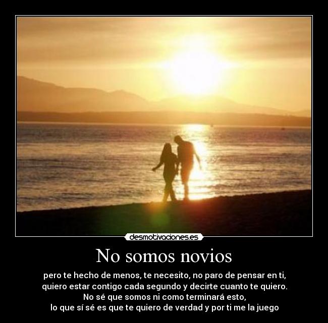 No somos novios - pero te hecho de menos, te necesito, no paro de pensar en ti,
quiero estar contigo cada segundo y decirte cuanto te quiero.
No sé que somos ni como terminará esto,
lo que sí sé es que te quiero de verdad y por ti me la juego