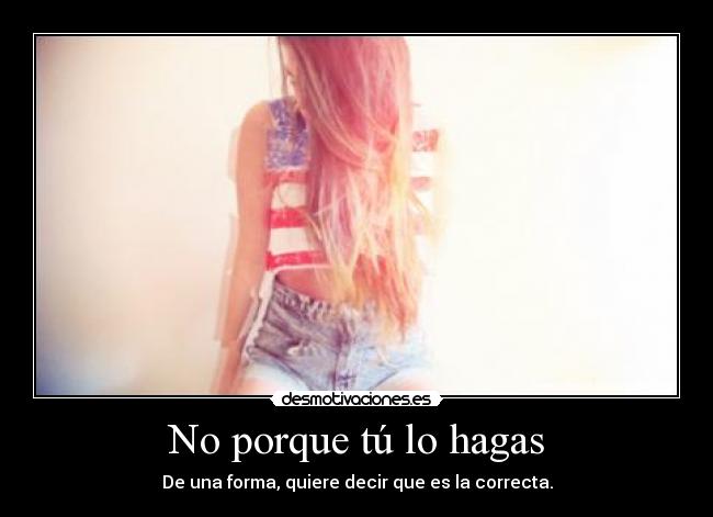 No porque tú lo hagas - De una forma, quiere decir que es la correcta.