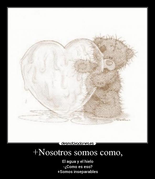+Nosotros somos como, - El agua y el hielo
-¿Como es eso?
+Somos inseparables