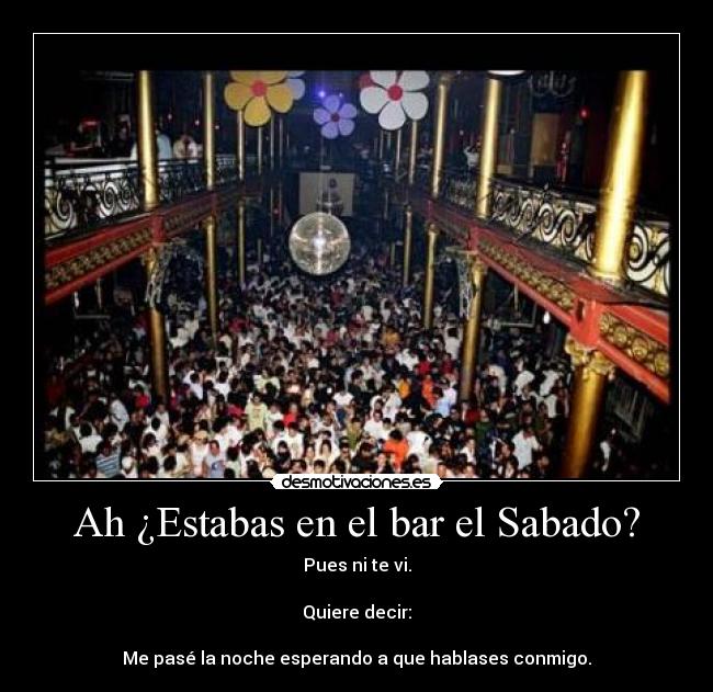 Ah ¿Estabas en el bar el Sabado? - Pues ni te vi.
Quiere decir:
Me pasé la noche esperando a que hablases conmigo.