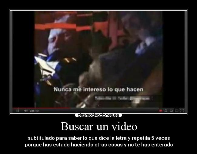 Buscar un video - subtitulado para saber lo que dice la letra y repetila 5 veces
porque has estado haciendo otras cosas y no te has enterado