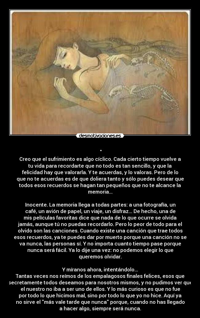 . - Creo que el sufrimiento es algo cíclico. Cada cierto tiempo vuelve a
tu vida para recordarte que no todo es tan sencillo, y que la
felicidad hay que valorarla. Y te acuerdas, y lo valoras. Pero de lo
que no te acuerdas es de que doliera tanto y sólo puedes desear que
todos esos recuerdos se hagan tan pequeños que no te alcance la
memoria...

Inocente. La memoria llega a todas partes: a una fotografía, un
café, un avión de papel, un viaje, un disfraz... De hecho, una de
mis películas favoritas dice que nada de lo que ocurre se olvida
jamás, aunque tú no puedas recordarlo. Pero lo peor de todo para el
olvido son las canciones. Cuando existe una canción que trae todos
esos recuerdos, ya te puedes dar por muerto porque una canción no se
va nunca, las personas sí. Y no importa cuanto tiempo pase porque
nunca será fácil. Ya lo dije una vez: no podemos elegir lo que
queremos olvidar.

Y míranos ahora, intentándolo...
Tantas veces nos reímos de los empalagosos finales felices, esos que
secretamente todos deseamos para nosotros mismos, y no pudimos ver que
el nuestro no iba a ser uno de ellos. Y lo más curioso es que no fue
por todo lo que hicimos mal, sino por todo lo que yo no hice. Aquí ya
no sirve el más vale tarde que nunca porque, cuando no has llegado
a hacer algo, siempre será nunca.