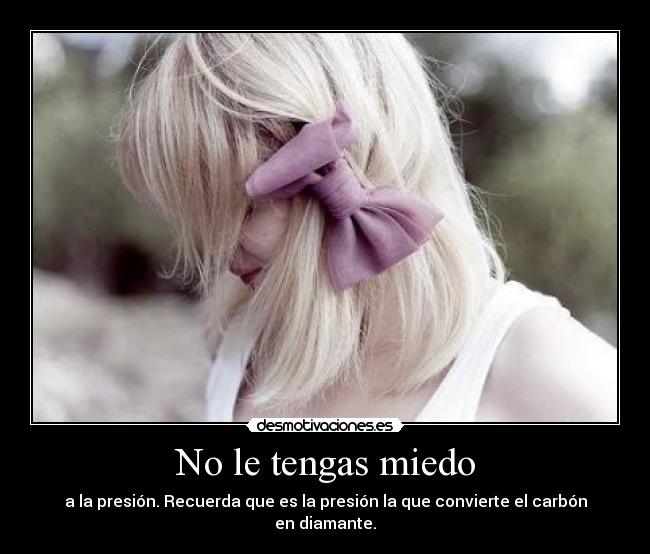 No le tengas miedo - a la presión. Recuerda que es la presión la que convierte el carbón en diamante.