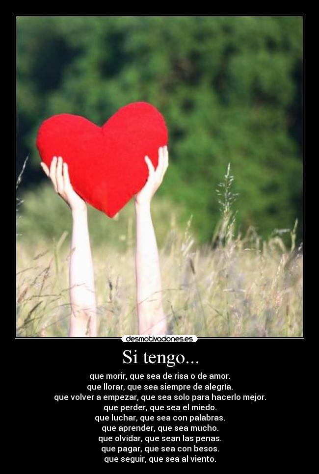Si tengo... - que morir, que sea de risa o de amor.
que llorar, que sea siempre de alegría.
que volver a empezar, que sea solo para hacerlo mejor.
que perder, que sea el miedo.
que luchar, que sea con palabras.
que aprender, que sea mucho.
que olvidar, que sean las penas.
que pagar, que sea con besos.
que seguir, que sea al viento.