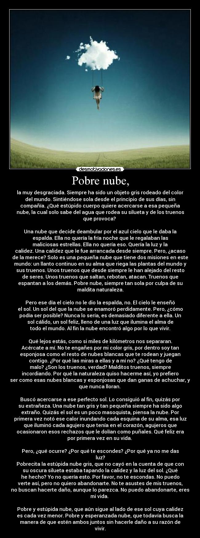 Pobre nube, - la muy desgraciada. Siempre ha sido un objeto gris rodeado del color
del mundo. Sintiéndose sola desde el principio de sus días, sin
compañía. ¿Qué estúpido cuerpo quiere acercarse a esa pequeña
nube, la cual solo sabe del agua que rodea su silueta y de los truenos
que provoca? 

Una nube que decide deambular por el azul cielo que le daba la
espalda. Ella no quería la fría noche que le regalaban las
maliciosas estrellas. Ella no quería eso. Quería la luz y la
calidez. Una calidez que le fue arrancada desde siempre. Pero, ¿acaso
de la merece? Solo es una pequeña nube que tiene dos misiones en este
mundo: un llanto continuo en su alma que riega las plantas del mundo y
sus truenos. Unos truenos que desde siempre le han alejado del resto
de seres. Unos truenos que saltan, rebotan, atacan. Truenos que
espantan a los demás. Pobre nube, siempre tan sola por culpa de su
maldita naturaleza.

Pero ese día el cielo no le dio la espalda, no. El cielo le enseñó
el sol. Un sol del que la nube se enamoró perdidamente. Pero, ¿cómo
podía ser posible? Nunca lo sería, es demasiado diferente a ella. Un
sol cálido, un sol feliz, lleno de una luz que ilumina el alma de
todo el mundo. Al fin la nube encontró algo por lo que vivir.
 
Qué lejos estás, como si miles de kilómetros nos separaran.
Acércate a mí. No te engañes por mi color gris, por dentro soy tan
esponjosa como el resto de nubes blancas que te rodean y juegan
contigo. ¿Por qué las miras a ellas y a mí no? ¿Qué tengo de
malo? ¿Son los truenos, verdad? Malditos truenos, siempre
incordiando. Por qué la naturaleza quiso hacerme así, yo prefiero
ser como esas nubes blancas y esponjosas que dan ganas de achuchar, y
que nunca lloran. 

Buscó acercarse a ese perfecto sol. Lo consiguió al fin, quizás por
su extrañeza. Una nube tan gris y tan pequeña siempre ha sido algo
extraño. Quizás el sol es un poco masoquista, piensa la nube. Por
primera vez notó ese calor inundando cada esquina de su alma, esa luz
que iluminó cada agujero que tenía en el corazón, agujeros que
ocasionaron esos rechazos que le dolían como puñales. Qué feliz era
por primera vez en su vida. 

Pero, ¿qué ocurre? ¿Por qué te escondes? ¿Por qué ya no me das
luz?
Pobrecita la estúpida nube gris, que no cayó en la cuenta de que con
su oscura silueta estaba tapando la calidez y la luz del sol. ¿Qué
he hecho? Yo no quería esto. Por favor, no te escondas. No puedo
verte así, pero no quiero abandonarte. No te asustes de mis truenos,
no buscan hacerte daño, aunque lo parezca. No puedo abandonarte, eres
mi vida. 

Pobre y estúpida nube, que aún sigue al lado de ese sol cuya calidez
es cada vez menor. Pobre y esperanzada nube, que todavía busca la
manera de que estén ambos juntos sin hacerle daño a su razón de
vivir.