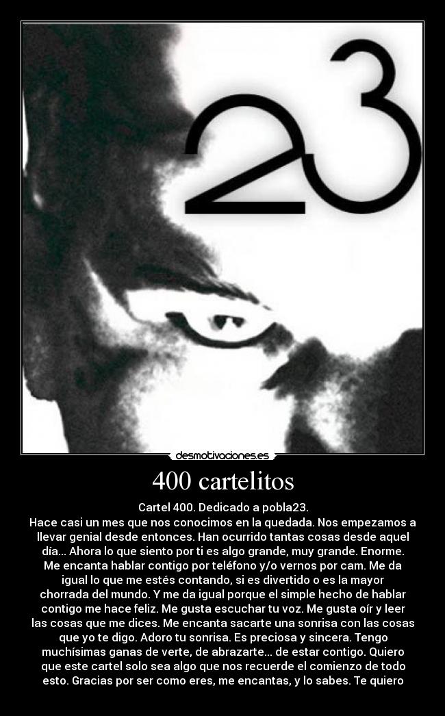 400 cartelitos - Cartel 400. Dedicado a pobla23.
Hace casi un mes que nos conocimos en la quedada. Nos empezamos a
llevar genial desde entonces. Han ocurrido tantas cosas desde aquel
día... Ahora lo que siento por ti es algo grande, muy grande. Enorme.
Me encanta hablar contigo por teléfono y/o vernos por cam. Me da
igual lo que me estés contando, si es divertido o es la mayor
chorrada del mundo. Y me da igual porque el simple hecho de hablar
contigo me hace feliz. Me gusta escuchar tu voz. Me gusta oír y leer
las cosas que me dices. Me encanta sacarte una sonrisa con las cosas
que yo te digo. Adoro tu sonrisa. Es preciosa y sincera. Tengo
muchísimas ganas de verte, de abrazarte... de estar contigo. Quiero
que este cartel solo sea algo que nos recuerde el comienzo de todo
esto. Gracias por ser como eres, me encantas, y lo sabes. Te quiero
♥