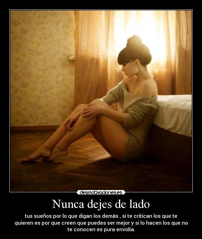 Nunca dejes de lado - tus sueños por lo que digan los demás , si te critican los que te
quieren es por que creen que puedes ser mejor y si lo hacen los que no
te conocen es pura envidia.
