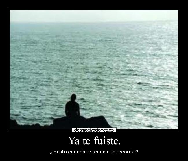 Ya te fuiste. - ¿ Hasta cuando te tengo que recordar?
