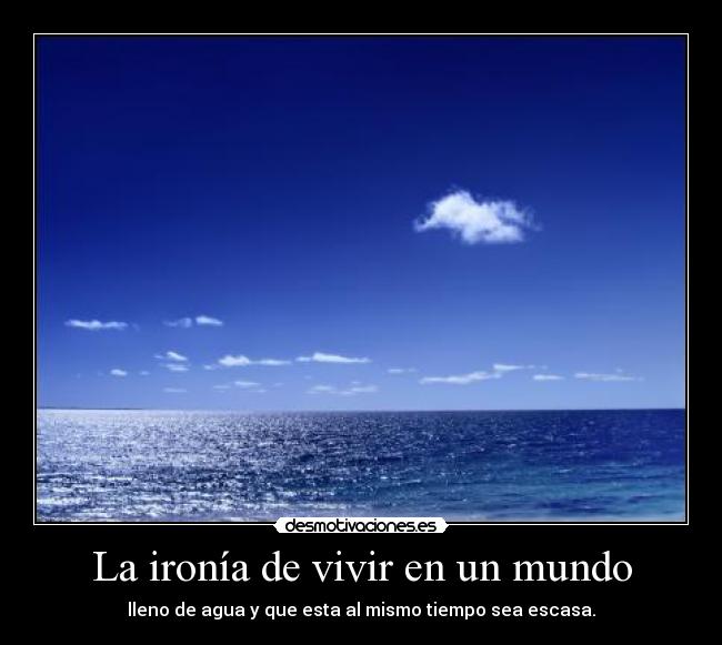 La ironía de vivir en un mundo - lleno de agua y que esta al mismo tiempo sea escasa.