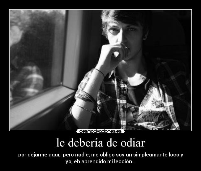 le debería de odiar - por dejarme aquí.. pero nadie, me obligo soy un simpleamante loco y
yo, eh aprendido mi lección...