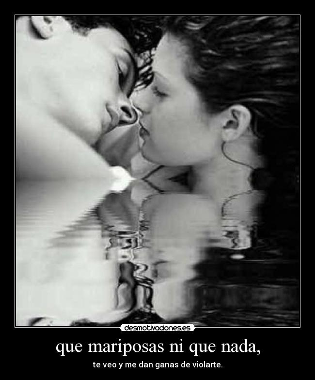 que mariposas ni que nada, - te veo y me dan ganas de violarte.