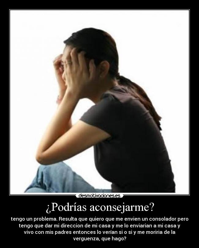 ¿Podrías aconsejarme? - tengo un problema. Resulta que quiero que me envien un consolador pero
tengo que dar mi direccion de mi casa y me lo enviarian a mi casa y
vivo con mis padres entonces lo verían si o si y me moriria de la
verguenza, que hago?