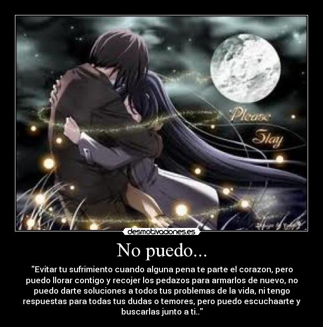 No puedo... - Evitar tu sufrimiento cuando alguna pena te parte el corazon, pero
puedo llorar contigo y recojer los pedazos para armarlos de nuevo, no
puedo darte soluciones a todos tus problemas de la vida, ni tengo
respuestas para todas tus dudas o temores, pero puedo escuchaarte y
buscarlas junto a ti..