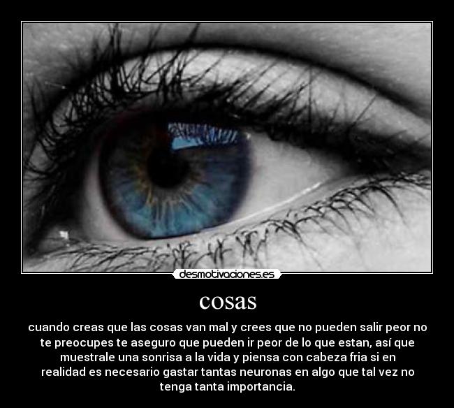 cosas - cuando creas que las cosas van mal y crees que no pueden salir peor no
te preocupes te aseguro que pueden ir peor de lo que estan, así que
muestrale una sonrisa a la vida y piensa con cabeza fria si en
realidad es necesario gastar tantas neuronas en algo que tal vez no
tenga tanta importancia.