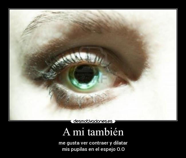 A mi también - me gusta ver contraer y dilatar
mis pupilas en el espejo O.O