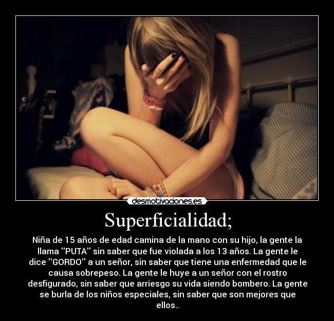 Superficialidad; - Niña de 15 años de edad camina de la mano con su hijo, la gente la
llama PUTA sin saber que fue violada a los 13 años. La gente le
dice GORDO a un señor, sin saber que tiene una enfermedad que le
causa sobrepeso. La gente le huye a un señor con el rostro
desfigurado, sin saber que arriesgo su vida siendo bombero. La gente
se burla de los niños especiales, sin saber que son mejores que
ellos..