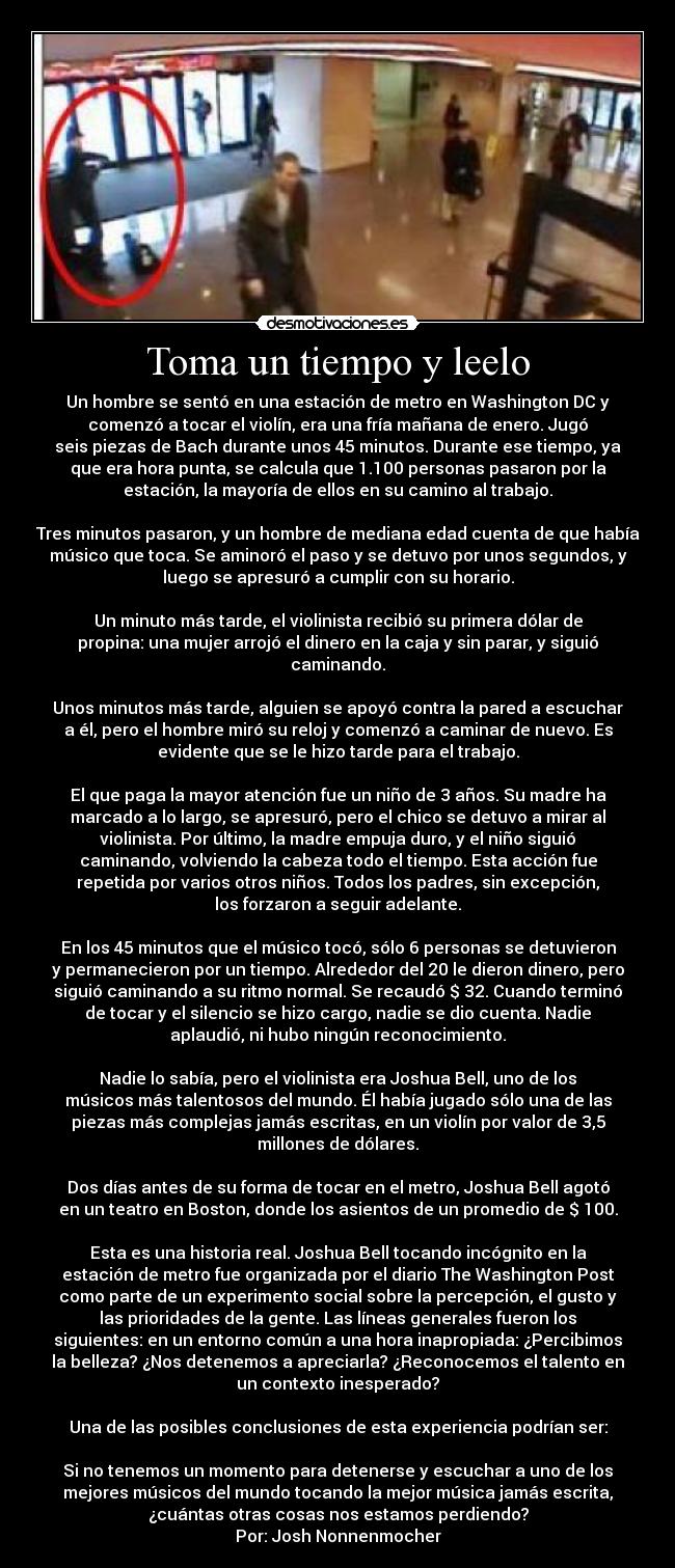 Toma un tiempo y leelo - Un hombre se sentó en una estación de metro en Washington DC y
comenzó a tocar el violín, era una fría mañana de enero. Jugó
seis piezas de Bach durante unos 45 minutos. Durante ese tiempo, ya
que era hora punta, se calcula que 1.100 personas pasaron por la
estación, la mayoría de ellos en su camino al trabajo.

Tres minutos pasaron, y un hombre de mediana edad cuenta de que había
músico que toca. Se aminoró el paso y se detuvo por unos segundos, y
luego se apresuró a cumplir con su horario.

Un minuto más tarde, el violinista recibió su primera dólar de
propina: una mujer arrojó el dinero en la caja y sin parar, y siguió
caminando.

Unos minutos más tarde, alguien se apoyó contra la pared a escuchar
a él, pero el hombre miró su reloj y comenzó a caminar de nuevo. Es
evidente que se le hizo tarde para el trabajo.

El que paga la mayor atención fue un niño de 3 años. Su madre ha
marcado a lo largo, se apresuró, pero el chico se detuvo a mirar al
violinista. Por último, la madre empuja duro, y el niño siguió
caminando, volviendo la cabeza todo el tiempo. Esta acción fue
repetida por varios otros niños. Todos los padres, sin excepción,
los forzaron a seguir adelante.

En los 45 minutos que el músico tocó, sólo 6 personas se detuvieron
y permanecieron por un tiempo. Alrededor del 20 le dieron dinero, pero
siguió caminando a su ritmo normal. Se recaudó $ 32. Cuando terminó
de tocar y el silencio se hizo cargo, nadie se dio cuenta. Nadie
aplaudió, ni hubo ningún reconocimiento.

Nadie lo sabía, pero el violinista era Joshua Bell, uno de los
músicos más talentosos del mundo. Él había jugado sólo una de las
piezas más complejas jamás escritas, en un violín por valor de 3,5
millones de dólares.

Dos días antes de su forma de tocar en el metro, Joshua Bell agotó
en un teatro en Boston, donde los asientos de un promedio de $ 100.

Esta es una historia real. Joshua Bell tocando incógnito en la
estación de metro fue organizada por el diario The Washington Post
como parte de un experimento social sobre la percepción, el gusto y
las prioridades de la gente. Las líneas generales fueron los
siguientes: en un entorno común a una hora inapropiada: ¿Percibimos
la belleza? ¿Nos detenemos a apreciarla? ¿Reconocemos el talento en
un contexto inesperado?

Una de las posibles conclusiones de esta experiencia podrían ser:

Si no tenemos un momento para detenerse y escuchar a uno de los
mejores músicos del mundo tocando la mejor música jamás escrita,
¿cuántas otras cosas nos estamos perdiendo?
Por: Josh Nonnenmocher