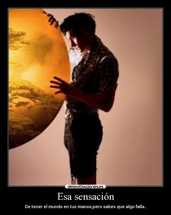 Esa sensación - De tener el mundo en tus manos,pero sabes que algo falla..