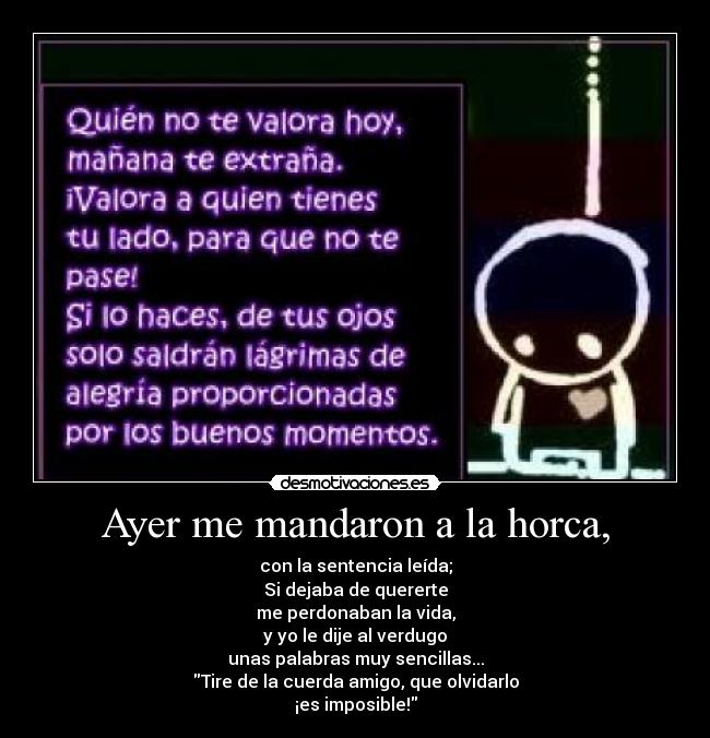 Ayer me mandaron a la horca, - con la sentencia leída;
Si dejaba de quererte
me perdonaban la vida,
y yo le dije al verdugo
unas palabras muy sencillas...
Tire de la cuerda amigo, que olvidarlo
¡es imposible!