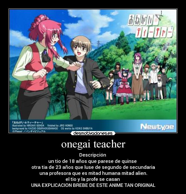 onegai teacher - Descripción
un tio de 18 años que parese de quinse
otra tia de 23 años que luse de segundo de secundaria
una profesora que es mitad humana mitad alien.
el tio y la profe se casan
UNA EXPLICACION BREBE DE ESTE ANIME TAN ORIGINAL