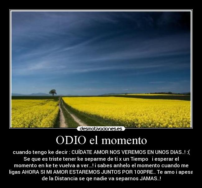 ODIO el momento - cuando tengo ke decir : CUÍDATE AMOR NOS VEREMOS EN UNOS DIAS..! :(
Se que es triste tener ke separme de ti x un Tiempo ♥ i esperar el
momento en ke te vuelva a ver...! i sabes anhelo el momento cuando me
digas AHORA SI MI AMOR ESTAREMOS JUNTOS POR 100PRE.. Te amo i apesar
de la Distancia se qe nadie va separnos JAMAS..!