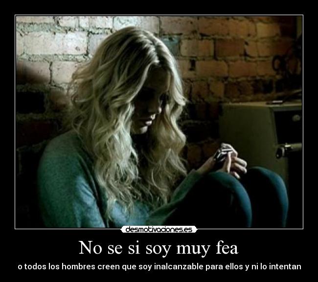 No se si soy muy fea - o todos los hombres creen que soy inalcanzable para ellos y ni lo intentan