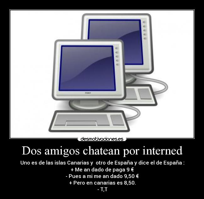 Dos amigos chatean por interned - Uno es de las islas Canarias y otro de España y dice el de España :
+ Me an dado de paga 9 €
- Pues a mi me an dado 9,50 €
+ Pero en canarias es 8,50.
- T,T