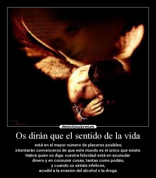 Os dirán que el sentido de la vida - está en el mayor número de placeres posibles;
intentarán convenceros de que este mundo es el único que existe.
Habrá quien os diga: vuestra felicidad está en acumular
dinero y en consumir cosas, tantas como podáis,
y cuando os sintáis infelices,
acudid a la evasión del alcohol o la droga.