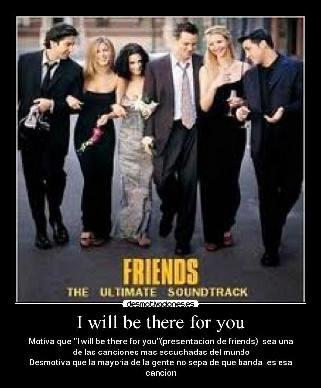 I will be there for you - Motiva que I will be there for you(presentacion de friends) sea una
de las canciones mas escuchadas del mundo
Desmotiva que la mayoria de la gente no sepa de que banda es esa
cancion