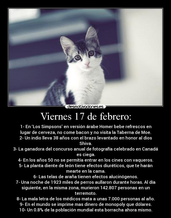 Viernes 17 de febrero: - 1- En ‘Los Simpsons’ en versión árabe Homer bebe refrescos en
lugar de cerveza, no come bacon y no visita la Taberna de Moe.
2- Un indio lleva 38 años con el brazo levantado en honor al dios
Shiva.
3- La ganadora del concurso anual de fotografía celebrado en Canadá
es ciega.
4- En los años 50 no se permitía entrar en los cines con vaqueros.
5- La planta diente de león tiene efectos diuréticos, que te harán
mearte en la cama.
6- Las telas de araña tienen efectos alucinógenos.
7- Una noche de 1923 miles de perros aullaron durante horas. Al día
siguiente, en la misma zona, murieron 142.807 personas en un
terremoto.
8- La mala letra de los médicos mata a unas 7.000 personas al año.
9- En el mundo se imprime mas dinero de monopoly que dólares.
10- Un 0.8% de la población mundial esta borracha ahora mismo.