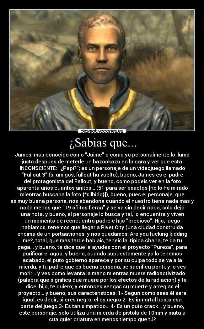 ¿Sabias que... - James, mas conocido como Jaime o como yo personalmente lo llamo
justo despues de meterle un bazookazo en la cara y ver que está
INCONSCIENTE: ¿Papi?; es un personaje de un videojuego llamado
Fallout 3 (si amigos, fallout ha vuelto), bueno, James es el padre
del protagonista del Fallout, y bueno, como podeis ver en la foto
aparenta unos cuantos añitos... (51 para ser exactos [no lo he mirado
mientras buscaba la foto {*silbido}]), bueno, pues el personaje, que
es muy buena persona, nos abandona cuando el nuestro tiene nada mas y
nada menos que 19 añitos fieraa y se va sin decir nada, solo deja
una nota, y bueno, el personaje lo busca y tal, lo encuentra y viven
un momento de reencuentro padre e hijo precioso: Hijo, luego
hablamos, tenemos que llegar a Rivet City (una ciudad construida
encima de un portaaviones, y nos quedamos: Are you fucking kidding
me?, total, que mas tarde hablais, teneis la  tipica charla, te da tu
paga... y bueno, te dice que le ayudes con el proyecto Pureza, para
purificar el agua, y bueno, cuando supuestamente ya lo tenemos
acabado, el puto gobierno aparece y por su culpa todo se va a la
mierda, y tu padre que es buena persona, se sacrifica por ti, y lo ves
morir... y ves como levanta la mano mientras muere radioactivizado
(palabra que significa que muere por los efectos de la radiacion) y te
dice: hijo, te quiero; y entonces vengas su muerte y arreglas el
proyecto... y bueno, sus caracteristicas: 1- Segun como seas él sera
igual, es decir, si eres negro, él es negro 2- Es inmortal hasta esa
parte del juego 3- Es tan simpatico... 4- Es un puto crack... y bueno,
este personaje, solo utiliza una mierda de pistola de 10mm y mata a
cualquier criatura en menos tiempo que tú?