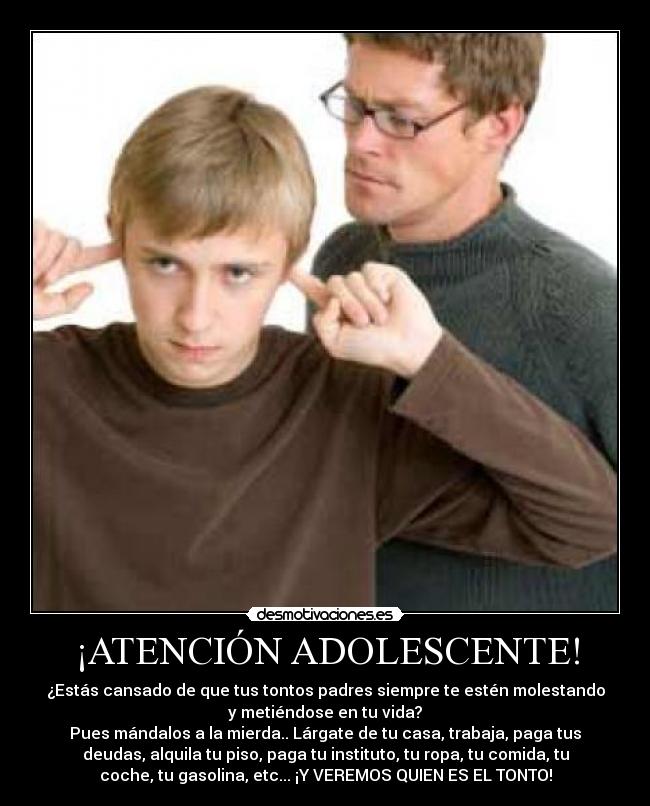 ¡ATENCIÓN ADOLESCENTE! - ¿Estás cansado de que tus tontos padres siempre te estén molestando
y metiéndose en tu vida?
Pues mándalos a la mierda.. Lárgate de tu casa, trabaja, paga tus
deudas, alquila tu piso, paga tu instituto, tu ropa, tu comida, tu
coche, tu gasolina, etc... ¡Y VEREMOS QUIEN ES EL TONTO!