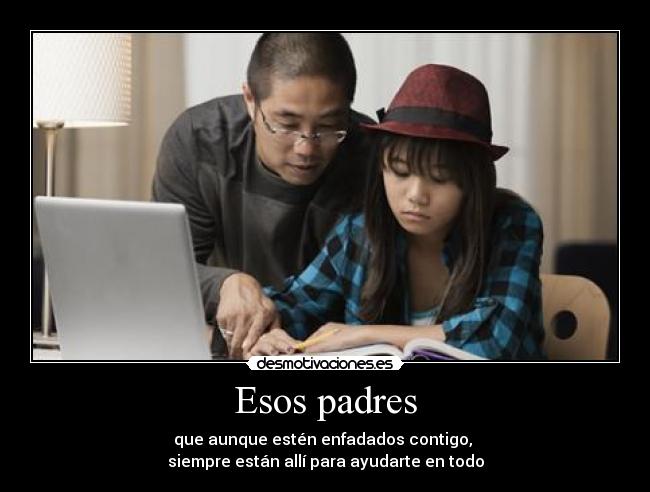 Esos padres - que aunque estén enfadados contigo,
siempre están allí para ayudarte en todo