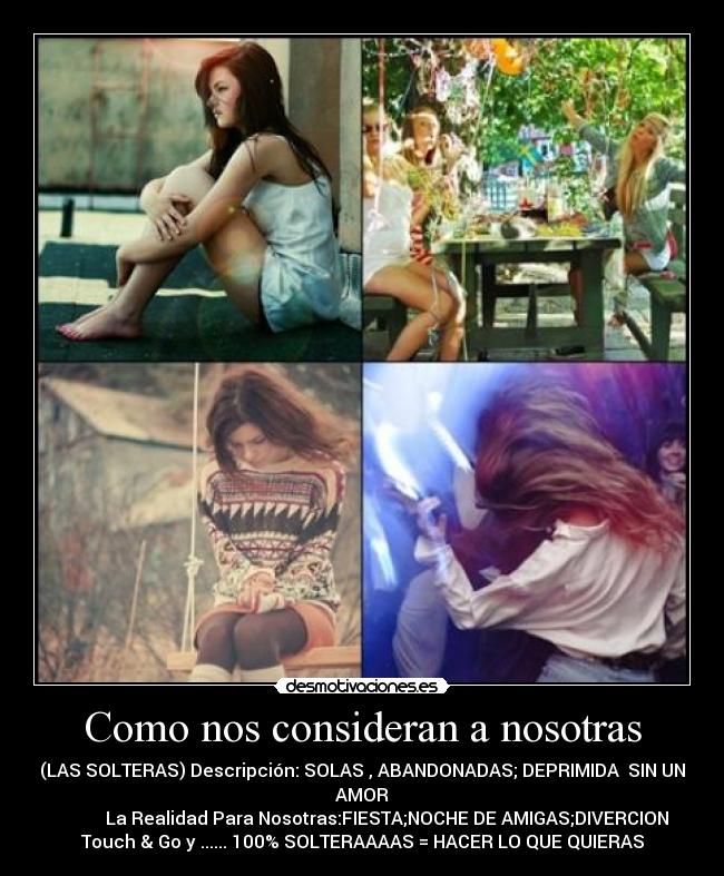 Como nos consideran a nosotras - (LAS SOLTERAS) Descripción: SOLAS , ABANDONADAS; DEPRIMIDA SIN UN
AMOR
La Realidad Para Nosotras:FIESTA;NOCHE DE AMIGAS;DIVERCION
Touch & Go y ...... 100% SOLTERAAAAS = HACER LO QUE QUIERAS