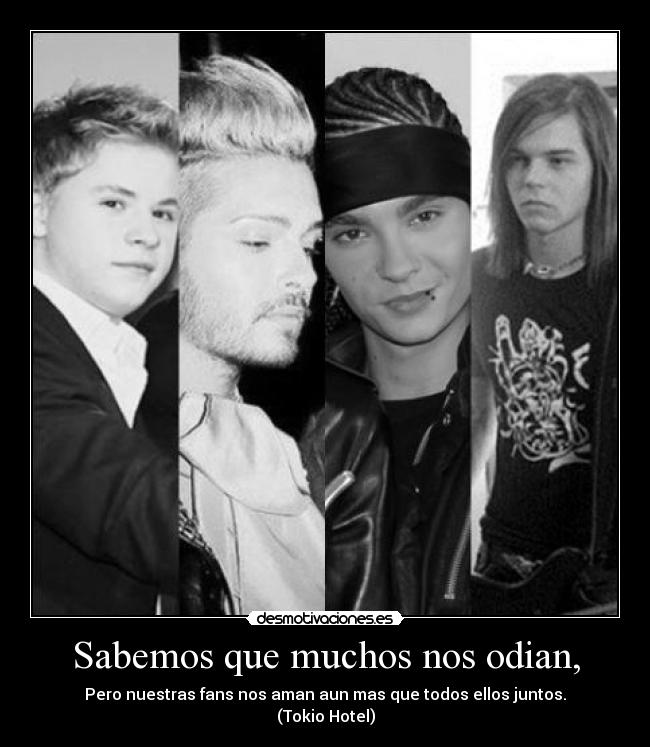 Sabemos que muchos nos odian, - Pero nuestras fans nos aman aun mas que todos ellos juntos.
(Tokio Hotel)
