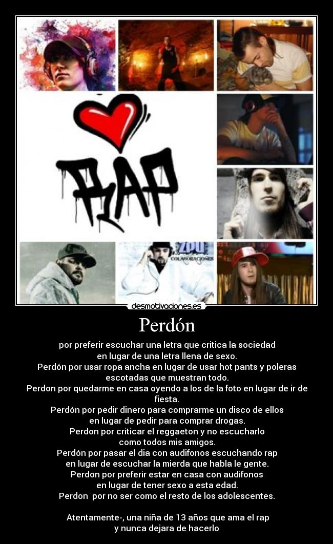 Perdón - por preferir escuchar una letra que critica la sociedad
en lugar de una letra llena de sexo.
Perdón por usar ropa ancha en lugar de usar hot pants y poleras
escotadas que muestran todo.
Perdon por quedarme en casa oyendo a los de la foto en lugar de ir de
fiesta.
Perdón por pedir dinero para comprarme un disco de ellos
en lugar de pedir para comprar drogas.
Perdon por criticar el reggaeton y no escucharlo
como todos mis amigos.
Perdón por pasar el dia con audifonos escuchando rap
en lugar de escuchar la mierda que habla le gente.
Perdon por preferir estar en casa con audifonos
en lugar de tener sexo a esta edad.
Perdon por no ser como el resto de los adolescentes.
♥Atentamente-, una niña de 13 años que ama el rap
y nunca dejara de hacerlo♥