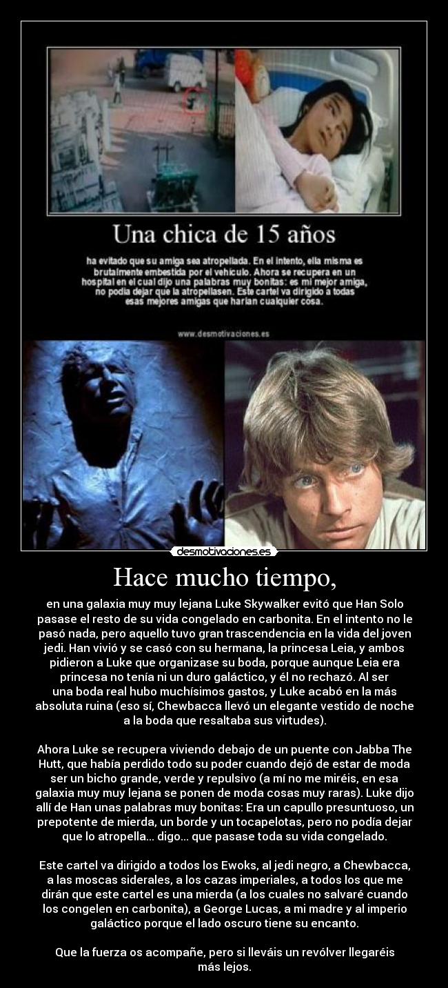 Hace mucho tiempo, - en una galaxia muy muy lejana Luke Skywalker evitó que Han Solo
pasase el resto de su vida congelado en carbonita. En el intento no le
pasó nada, pero aquello tuvo gran trascendencia en la vida del joven
jedi. Han vivió y se casó con su hermana, la princesa Leia, y ambos
pidieron a Luke que organizase su boda, porque aunque Leia era
princesa no tenía ni un duro galáctico, y él no rechazó. Al ser
una boda real hubo muchísimos gastos, y Luke acabó en la más
absoluta ruina (eso sí, Chewbacca llevó un elegante vestido de noche
a la boda que resaltaba sus virtudes).

Ahora Luke se recupera viviendo debajo de un puente con Jabba The
Hutt, que había perdido todo su poder cuando dejó de estar de moda
ser un bicho grande, verde y repulsivo (a mí no me miréis, en esa
galaxia muy muy lejana se ponen de moda cosas muy raras). Luke dijo
allí de Han unas palabras muy bonitas: Era un capullo presuntuoso, un
prepotente de mierda, un borde y un tocapelotas, pero no podía dejar
que lo atropella... digo... que pasase toda su vida congelado.

Este cartel va dirigido a todos los Ewoks, al jedi negro, a Chewbacca,
a las moscas siderales, a los cazas imperiales, a todos los que me
dirán que este cartel es una mierda (a los cuales no salvaré cuando
los congelen en carbonita), a George Lucas, a mi madre y al imperio
galáctico porque el lado oscuro tiene su encanto.

Que la fuerza os acompañe, pero si lleváis un revólver llegaréis
más lejos.