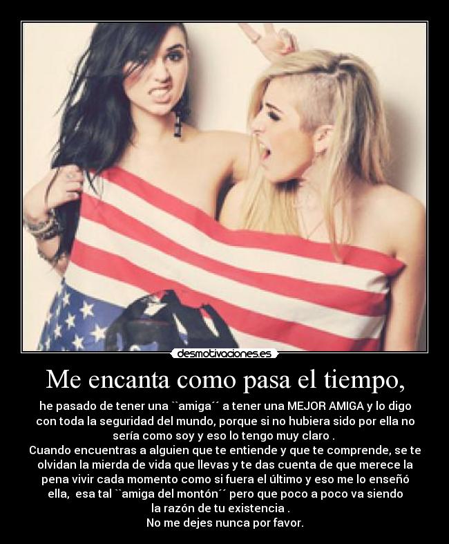 Me encanta como pasa el tiempo, - he pasado de tener una ``amiga´´ a tener una MEJOR AMIGA y lo digo
con toda la seguridad del mundo, porque si no hubiera sido por ella no
sería como soy y eso lo tengo muy claro .
Cuando encuentras a alguien que te entiende y que te comprende, se te
olvidan la mierda de vida que llevas y te das cuenta de que merece la
pena vivir cada momento como si fuera el último y eso me lo enseñó
ella, esa tal ``amiga del montón´´ pero que poco a poco va siendo
la razón de tu existencia .
No me dejes nunca por favor.
