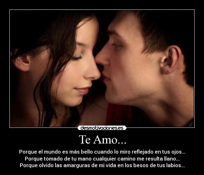 Te Amo... - Porque el mundo es más bello cuando lo miro reflejado en tus ojos...
Porque tomado de tu mano cualquier camino me resulta llano...
Porque olvido las amarguras de mi vida en los besos de tus labios...