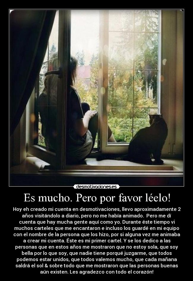 Es mucho. Pero por favor léelo! - Hoy eh creado mi cuenta en desmotivaciones, llevo aproximadamente 2
años visitándolo a diario, pero no me había animado. Pero me dí
cuenta que hay mucha gente aquí como yo. Durante éste tiempo vi
muchos carteles que me encantaron e incluso los guardé en mi equipo
con el nombre de la persona que los hizo, por si alguna vez me animaba
a crear mi cuenta. Éste es mi primer cartel. Y se los dedico a las
personas que en estos años me mostraron que no estoy sola, que soy
bella por lo que soy, que nadie tiene porqué juzgarme, que todos
podemos estar unidos, que todos valemos mucho, que cada mañana
saldrá el sol & sobre todo que me mostraron que las personas buenas
aún existen. Les agradezco con todo el corazón!